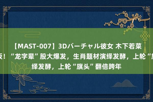 【MAST-007】3Dバーチャル彼女 木下若菜 最高飙至7连板！“龙字辈”股大爆发，生肖题材演绎发酵，上轮“旗头”翻倍跨年