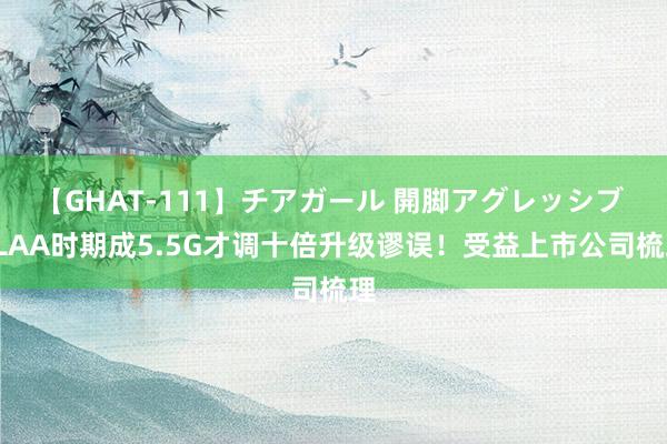 【GHAT-111】チアガール 開脚アグレッシブ ELAA时期成5.5G才调十倍升级谬误！受益上市公司梳理