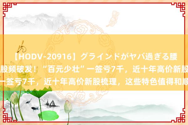 【HODV-20916】グラインドがヤバ過ぎる腰振り騎乗位 4時間 高价新股频破发！“百元少壮”一签亏7千，近十年高价新股梳理，这些特色值得和顺