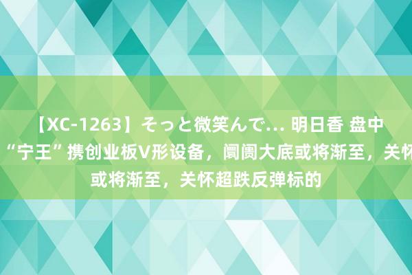 【XC-1263】そっと微笑んで… 明日香 盘中强势回拉5%！“宁王”携创业板V形设备，阛阓大底或将渐至，关怀超跌反弹标的