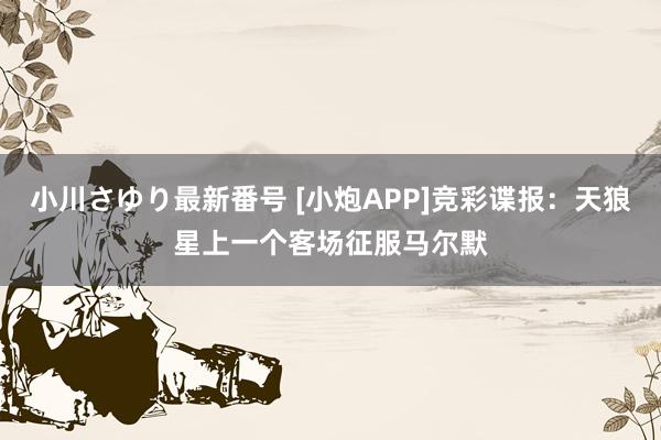 小川さゆり最新番号 [小炮APP]竞彩谍报：天狼星上一个客场征服马尔默