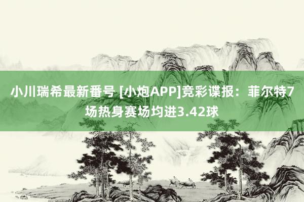 小川瑞希最新番号 [小炮APP]竞彩谍报：菲尔特7场热身赛场均进3.42球