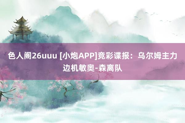 色人阁26uuu [小炮APP]竞彩谍报：乌尔姆主力边机敏奥-森离队