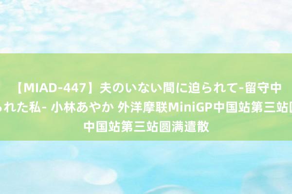 【MIAD-447】夫のいない間に迫られて-留守中に寝取られた私- 小林あやか 外洋摩联MiniGP中国站第三站圆满遣散