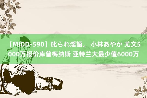 【MIDD-590】叱られ淫語。 小林あやか 尤文5000万报价库普梅纳斯 亚特兰大最少值6000万