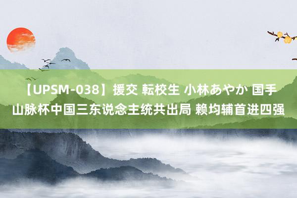 【UPSM-038】援交 転校生 小林あやか 国手山脉杯中国三东说念主统共出局 赖均辅首进四强