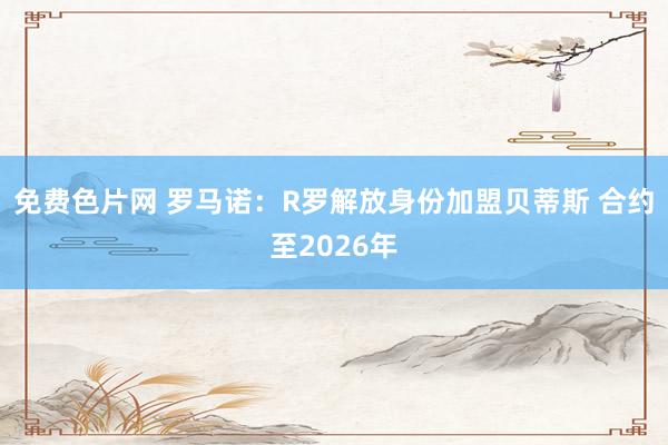 免费色片网 罗马诺：R罗解放身份加盟贝蒂斯 合约至2026年