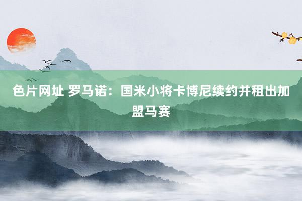 色片网址 罗马诺：国米小将卡博尼续约并租出加盟马赛