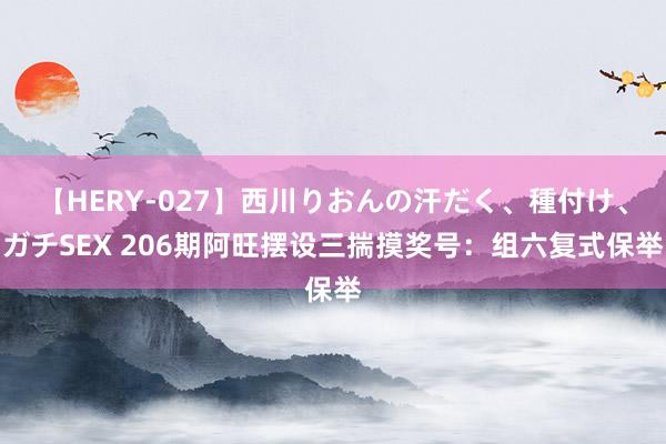 【HERY-027】西川りおんの汗だく、種付け、ガチSEX 206期阿旺摆设三揣摸奖号：组六复式保举