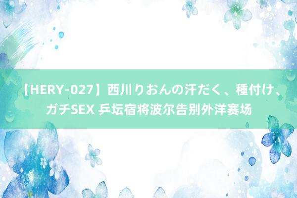 【HERY-027】西川りおんの汗だく、種付け、ガチSEX 乒坛宿将波尔告别外洋赛场