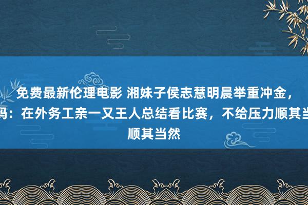 免费最新伦理电影 湘妹子侯志慧明晨举重冲金，姆妈：在外务工亲一又王人总结看比赛，不给压力顺其当然