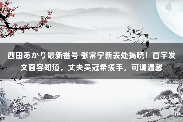 西田あかり最新番号 张常宁新去处揭晓！百字发文面容知道，丈夫吴冠希援手，可谓温馨