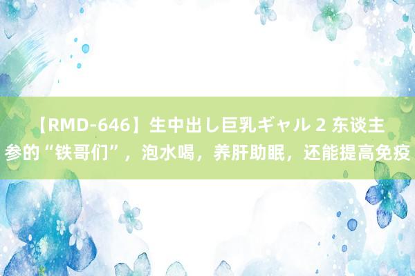 【RMD-646】生中出し巨乳ギャル 2 东谈主参的“铁哥们”，泡水喝，养肝助眠，还能提高免疫