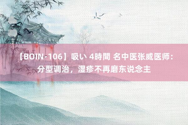 【BOIN-106】吸い 4時間 名中医张威医师：分型调治，湿疹不再磨东说念主