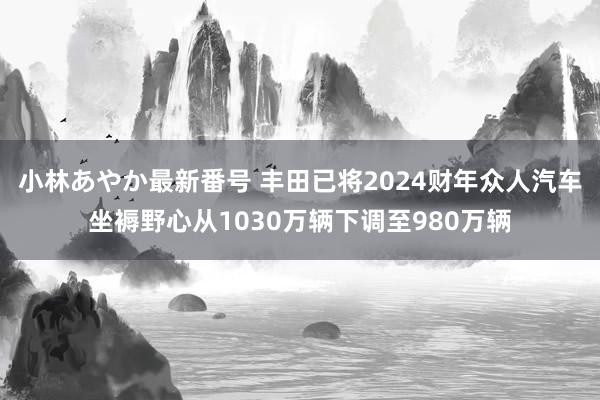 小林あやか最新番号 丰田已将2024财年众人汽车坐褥野心从1030万辆下调至980万辆