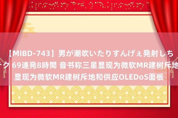 【MIBD-743】男が潮吹いたりすんげぇ発射しちゃう！ 女神の痴女テク 69連発8時間 音书称三星显现为微软MR建树斥地和供应OLEDoS面板