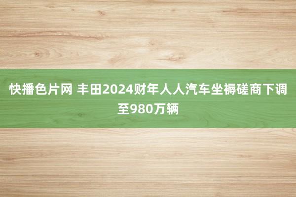 快播色片网 丰田2024财年人人汽车坐褥磋商下调至980万辆