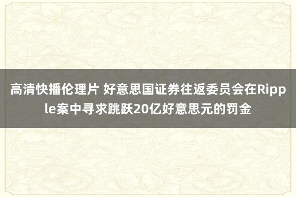 高清快播伦理片 好意思国证券往返委员会在Ripple案中寻求跳跃20亿好意思元的罚金