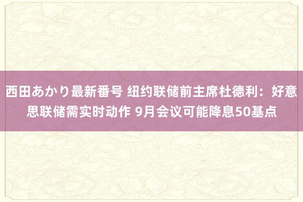 西田あかり最新番号 纽约联储前主席杜德利：好意思联储需实时动作 9月会议可能降息50基点