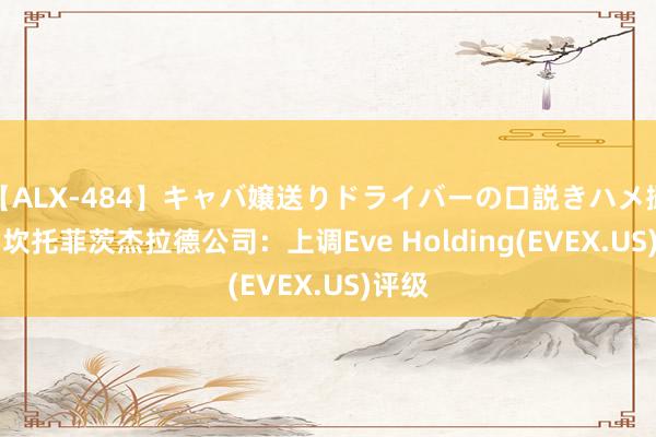 【ALX-484】キャバ嬢送りドライバーの口説きハメ撮り 2 坎托菲茨杰拉德公司：上调Eve Holding(EVEX.US)评级