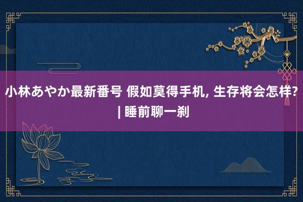 小林あやか最新番号 假如莫得手机, 生存将会怎样? | 睡前聊一刹