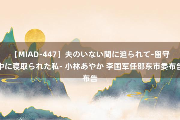 【MIAD-447】夫のいない間に迫られて-留守中に寝取られた私- 小林あやか 李国军任邵东市委布告