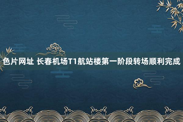 色片网址 长春机场T1航站楼第一阶段转场顺利完成