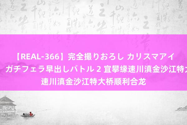 【REAL-366】完全撮りおろし カリスマアイドル対抗！！ ガチフェラ早出しバトル 2 宜攀缘速川滇金沙江特大桥顺利合龙