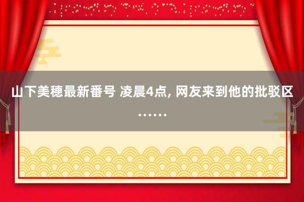 山下美穂最新番号 凌晨4点, 网友来到他的批驳区……