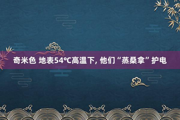 奇米色 地表54℃高温下, 他们“蒸桑拿”护电