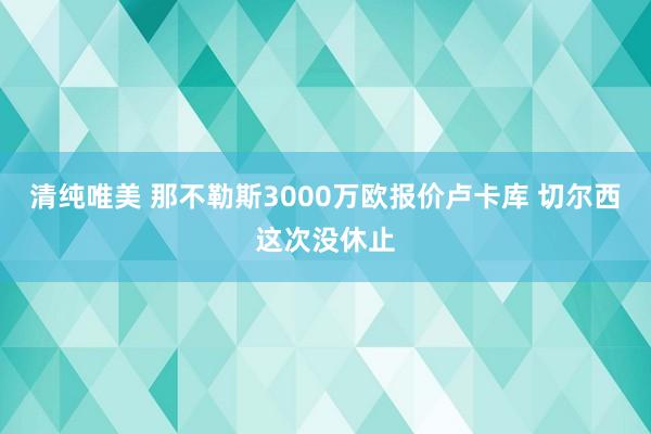 清纯唯美 那不勒斯3000万欧报价卢卡库 切尔西这次没休止