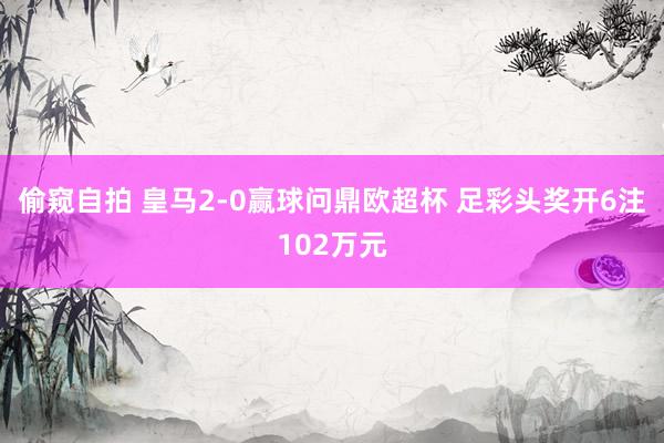 偷窥自拍 皇马2-0赢球问鼎欧超杯 足彩头奖开6注102万元