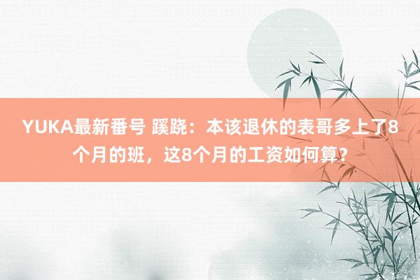 YUKA最新番号 蹊跷：本该退休的表哥多上了8个月的班，这8个月的工资如何算？