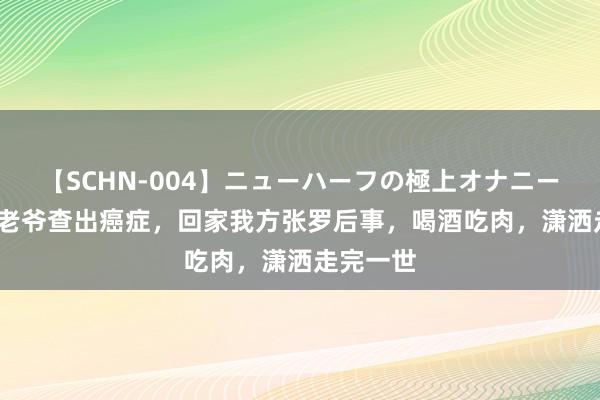 【SCHN-004】ニューハーフの極上オナニー 74岁苍老爷查出癌症，回家我方张罗后事，喝酒吃肉，潇洒走完一世