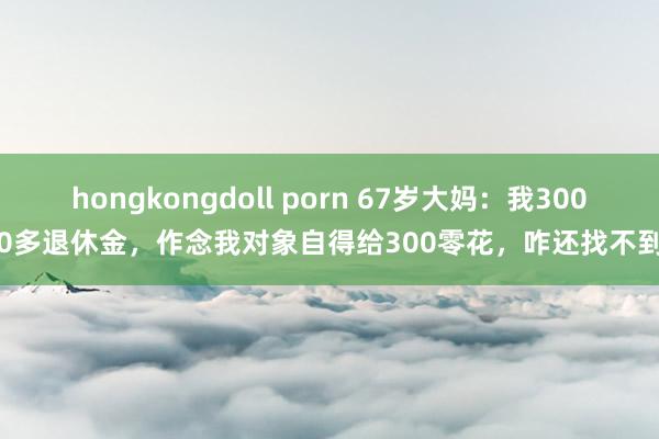 hongkongdoll porn 67岁大妈：我3000多退休金，作念我对象自得给300零花，咋还找不到