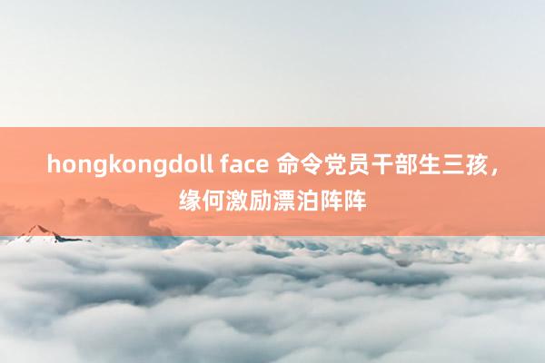 hongkongdoll face 命令党员干部生三孩，缘何激励漂泊阵阵