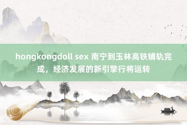 hongkongdoll sex 南宁到玉林高铁铺轨完成，经济发展的新引擎行将运转