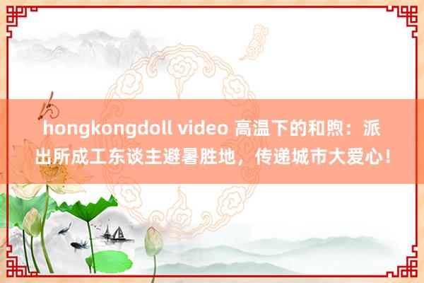 hongkongdoll video 高温下的和煦：派出所成工东谈主避暑胜地，传递城市大爱心！