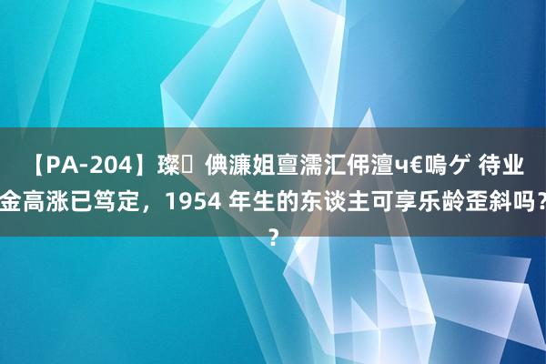 【PA-204】璨倎濂姐亶濡汇伄澶ч€嗚ゲ 待业金高涨已笃定，1954 年生的东谈主可享乐龄歪斜吗？