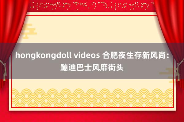 hongkongdoll videos 合肥夜生存新风尚：蹦迪巴士风靡街头