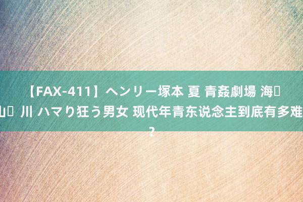 【FAX-411】ヘンリー塚本 夏 青姦劇場 海・山・川 ハマり狂う男女 现代年青东说念主到底有多难？