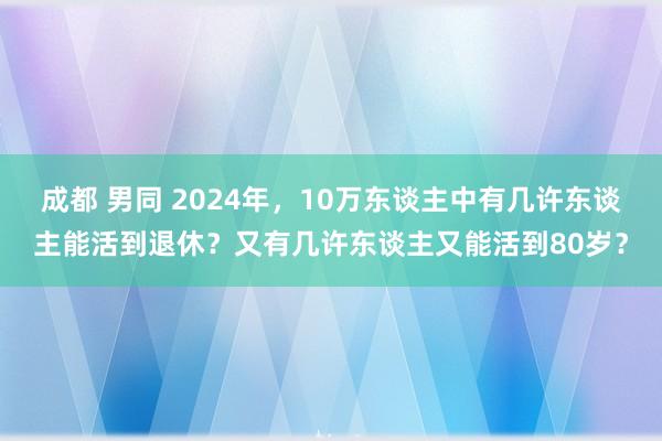 成都 男同 2024年，10万东谈主中有几许东谈主能活到退休？又有几许东谈主又能活到80岁？