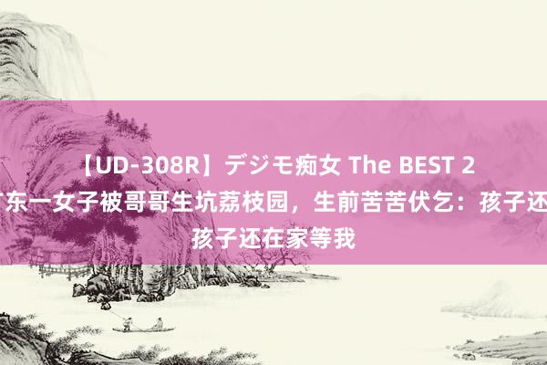 【UD-308R】デジモ痴女 The BEST 2 案例：广东一女子被哥哥生坑荔枝园，生前苦苦伏乞：孩子还在家等我