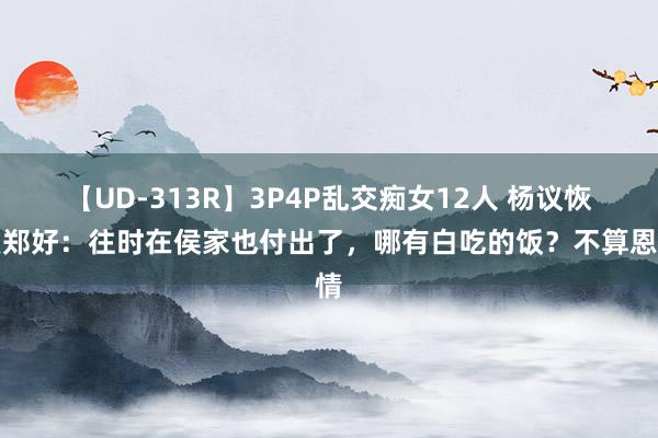 【UD-313R】3P4P乱交痴女12人 杨议恢复郑好：往时在侯家也付出了，哪有白吃的饭？不算恩情