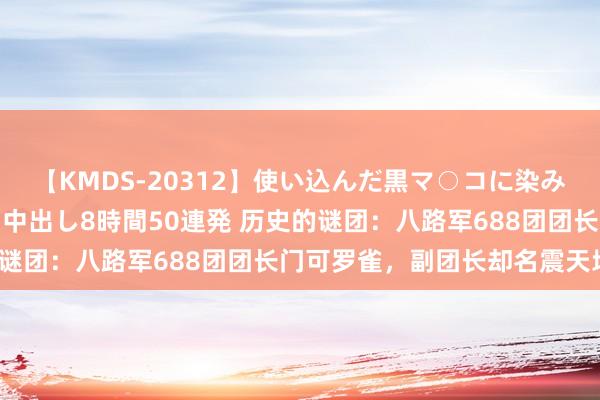 【KMDS-20312】使い込んだ黒マ○コに染み渡る息子の精液ドロドロ中出し8時間50連発 历史的谜团：八路军688团团长门可罗雀，副团长却名震天地？