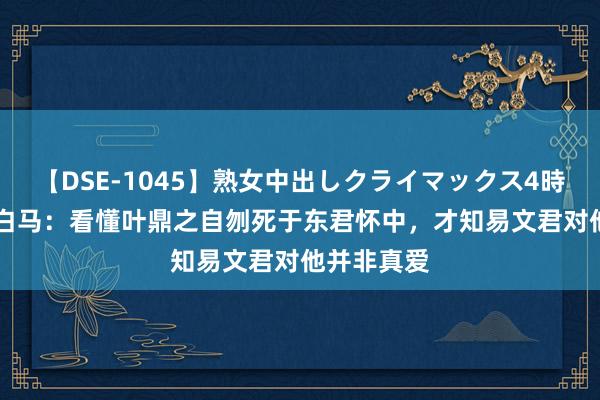 【DSE-1045】熟女中出しクライマックス4時間 4 少年白马：看懂叶鼎之自刎死于东君怀中，才知易文君对他并非真爱