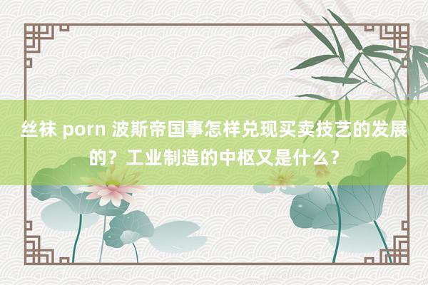 丝袜 porn 波斯帝国事怎样兑现买卖技艺的发展的？工业制造的中枢又是什么？