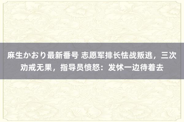 麻生かおり最新番号 志愿军排长怯战叛逃，三次劝戒无果，指导员愤怒：发怵一边待着去