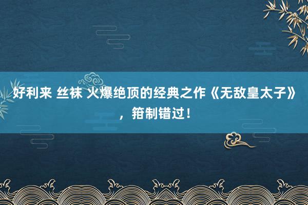 好利来 丝袜 火爆绝顶的经典之作《无敌皇太子》，箝制错过！