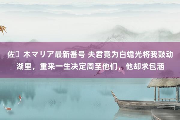 佐々木マリア最新番号 夫君竟为白蟾光将我鼓动湖里，重来一生决定周至他们，他却求包涵